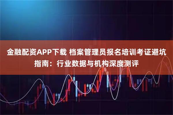 金融配资APP下载 档案管理员报名培训考证避坑指南：行业数据与机构深度测评