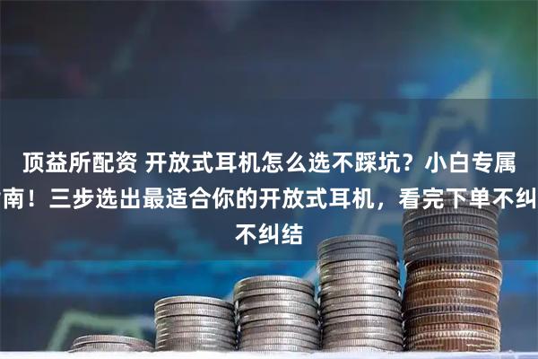 顶益所配资 开放式耳机怎么选不踩坑？小白专属指南！三步选出最适合你的开放式耳机，看完下单不纠结