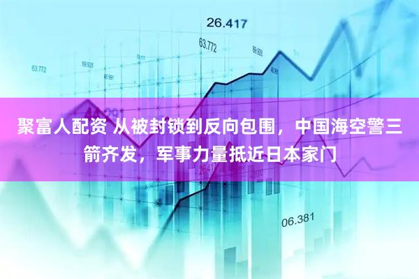 聚富人配资 从被封锁到反向包围，中国海空警三箭齐发，军事力量抵近日本家门