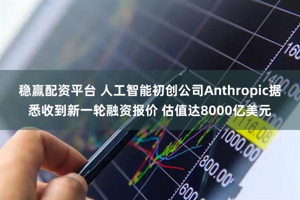 稳赢配资平台 人工智能初创公司Anthropic据悉收到新一轮融资报价 估值达8000亿美元
