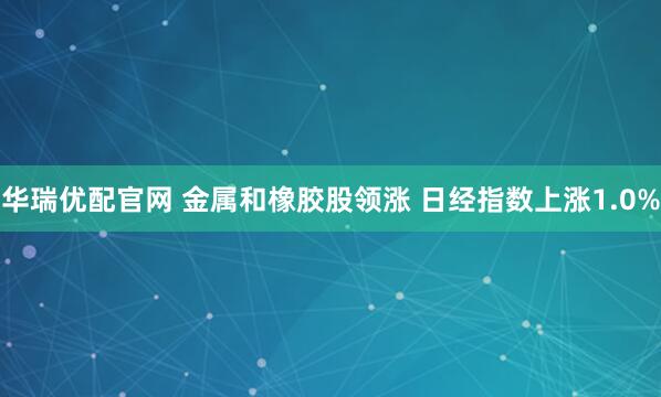 华瑞优配官网 金属和橡胶股领涨 日经指数上涨1.0%
