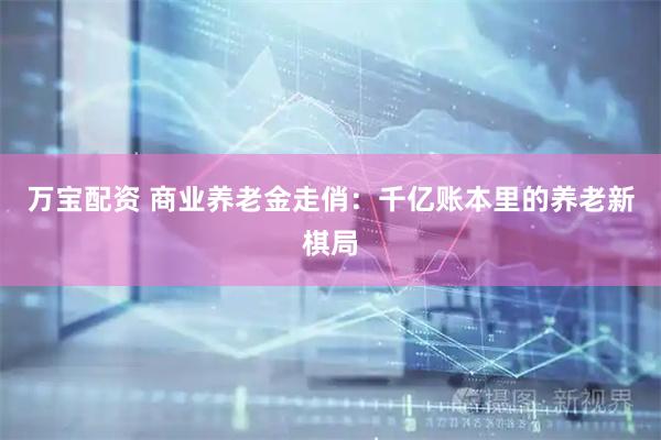 万宝配资 商业养老金走俏：千亿账本里的养老新棋局