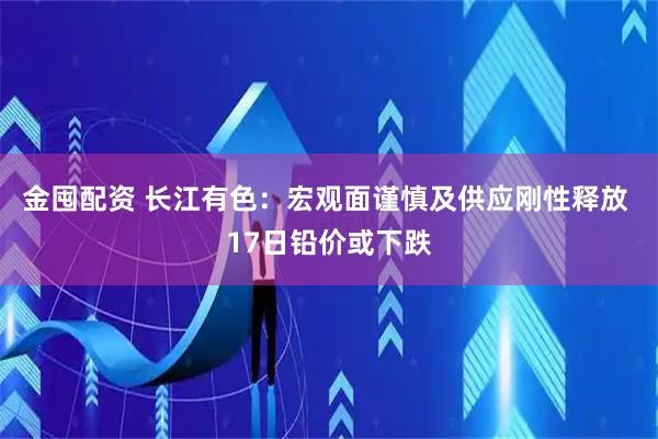 金囤配资 长江有色：宏观面谨慎及供应刚性释放 17日铅价或下跌