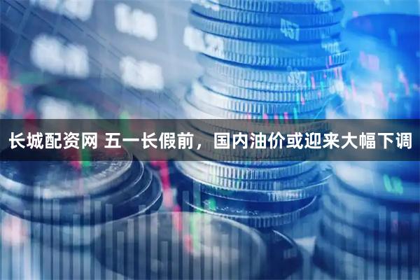 长城配资网 五一长假前，国内油价或迎来大幅下调