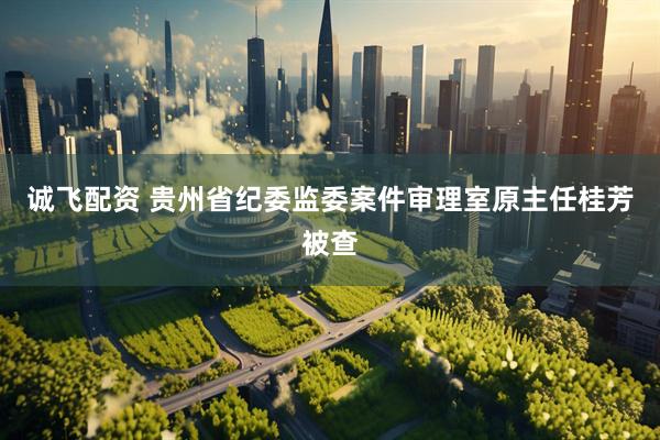 诚飞配资 贵州省纪委监委案件审理室原主任桂芳被查