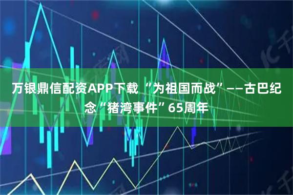 万银鼎信配资APP下载 “为祖国而战”——古巴纪念“猪湾事件”65周年