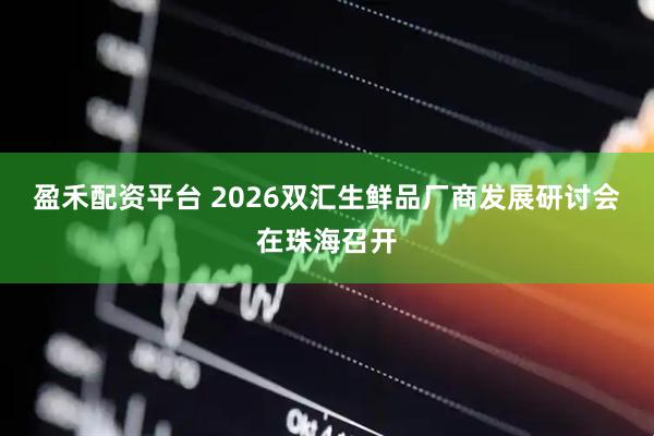 盈禾配资平台 2026双汇生鲜品厂商发展研讨会在珠海召开
