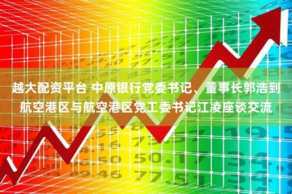 越大配资平台 中原银行党委书记、董事长郭浩到航空港区与航空港区党工委书记江凌座谈交流