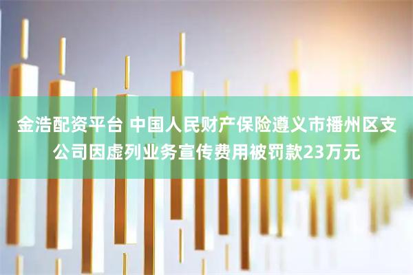金浩配资平台 中国人民财产保险遵义市播州区支公司因虚列业务宣传费用被罚款23万元