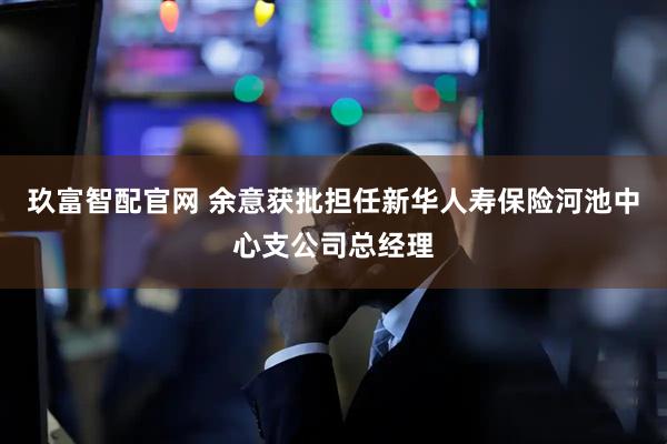 玖富智配官网 余意获批担任新华人寿保险河池中心支公司总经理