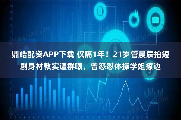 鼎皓配资APP下载 仅隔1年！21岁管晨辰拍短剧身材敦实遭群嘲，曾怒怼体操学姐擦边