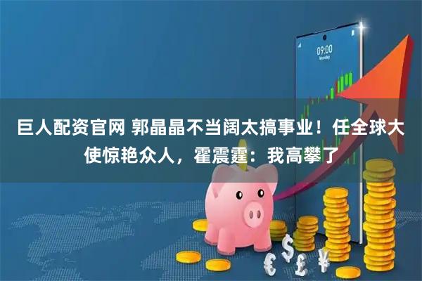 巨人配资官网 郭晶晶不当阔太搞事业！任全球大使惊艳众人，霍震霆：我高攀了