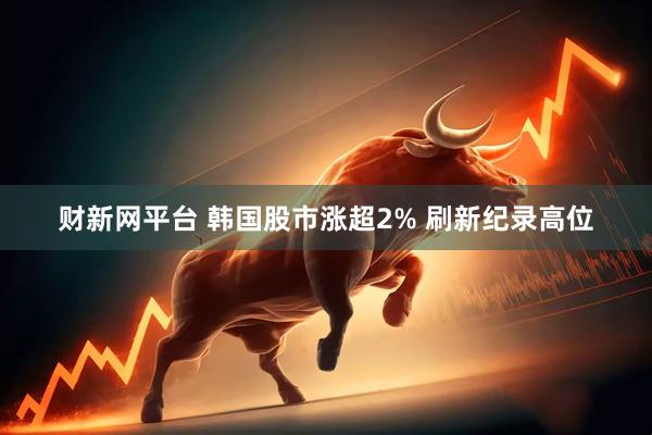 财新网平台 韩国股市涨超2% 刷新纪录高位