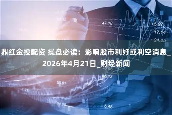 鼎红金投配资 操盘必读：影响股市利好或利空消息_2026年4月21日_财经新闻