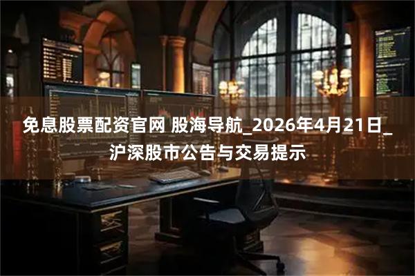 免息股票配资官网 股海导航_2026年4月21日_沪深股市公告与交易提示