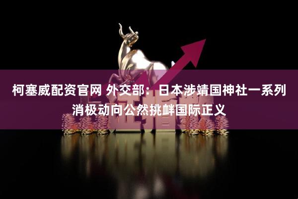柯塞威配资官网 外交部：日本涉靖国神社一系列消极动向公然挑衅国际正义