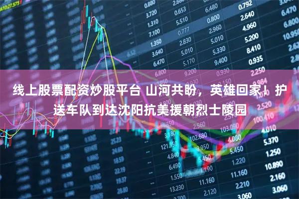 线上股票配资炒股平台 山河共盼，英雄回家！护送车队到达沈阳抗美援朝烈士陵园