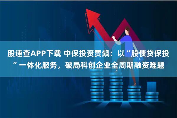 股速查APP下载 中保投资贾飙：以“股债贷保投”一体化服务，破局科创企业全周期融资难题