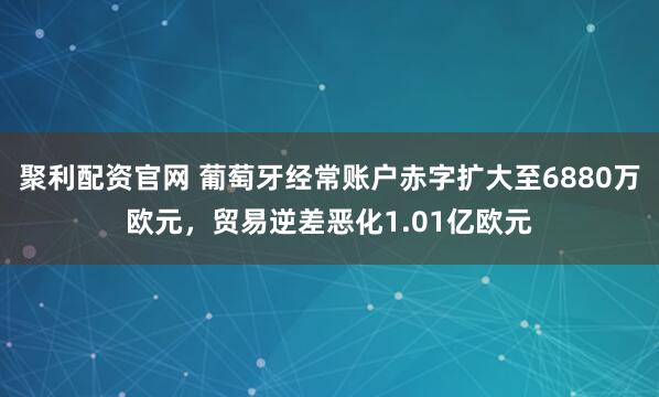 聚利配资官网 葡萄牙经常账户赤字扩大至6880万欧元，贸易逆差恶化1.01亿欧元