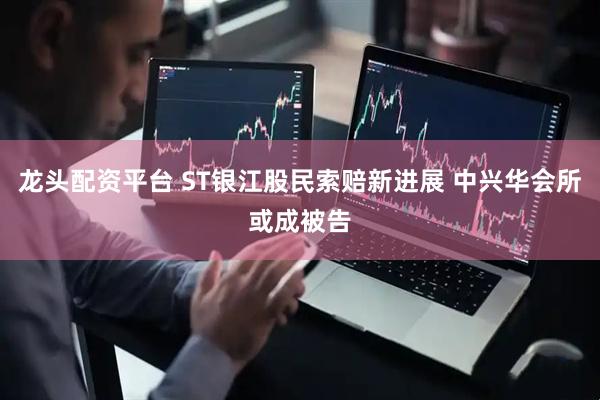 龙头配资平台 ST银江股民索赔新进展 中兴华会所或成被告