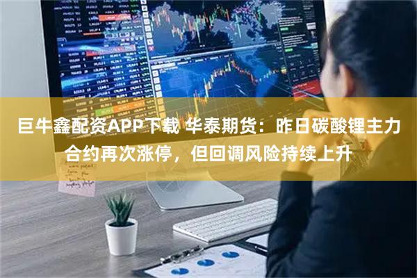 巨牛鑫配资APP下载 华泰期货：昨日碳酸锂主力合约再次涨停，但回调风险持续上升