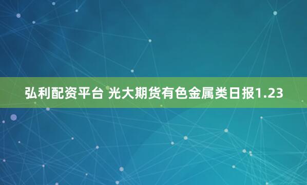 弘利配资平台 光大期货有色金属类日报1.23
