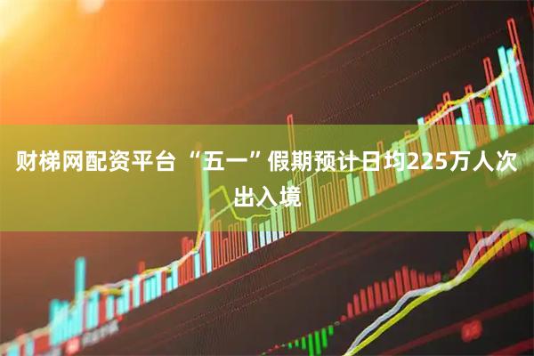 财梯网配资平台 “五一”假期预计日均225万人次出入境