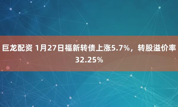 巨龙配资 1月27日福新转债上涨5.7%，转股溢价率32.25%