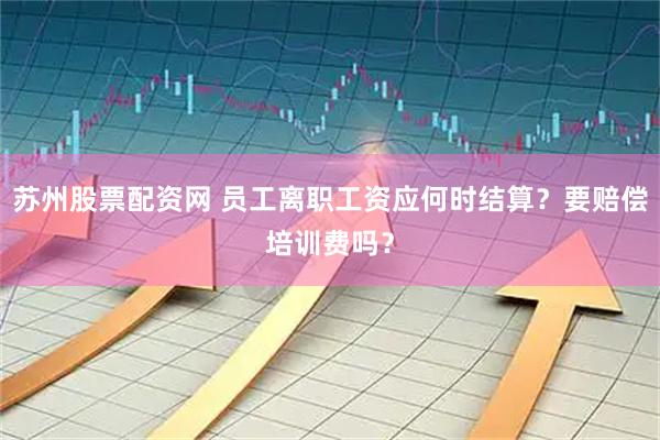 苏州股票配资网 员工离职工资应何时结算？要赔偿培训费吗？