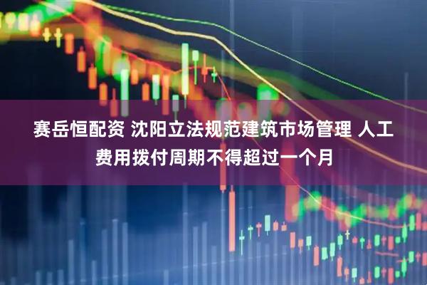 赛岳恒配资 沈阳立法规范建筑市场管理 人工费用拨付周期不得超过一个月