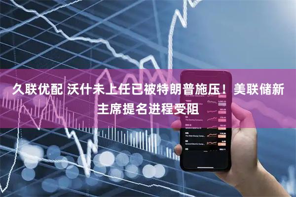 久联优配 沃什未上任已被特朗普施压！美联储新主席提名进程受阻