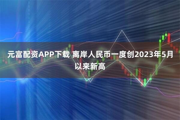 元富配资APP下载 离岸人民币一度创2023年5月以来新高