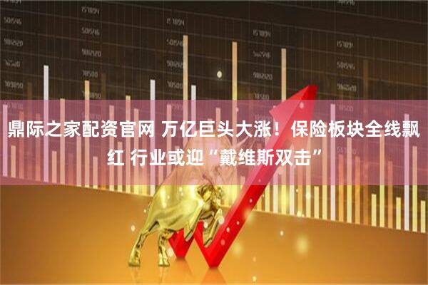 鼎际之家配资官网 万亿巨头大涨！保险板块全线飘红 行业或迎“戴维斯双击”