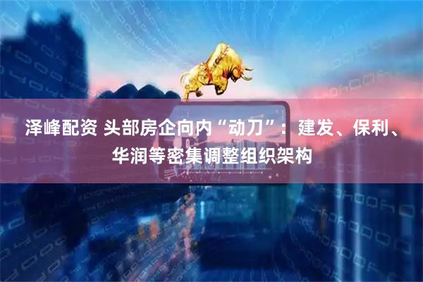 泽峰配资 头部房企向内“动刀”：建发、保利、华润等密集调整组织架构