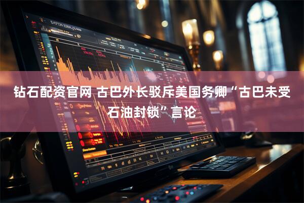 钻石配资官网 古巴外长驳斥美国务卿“古巴未受石油封锁”言论