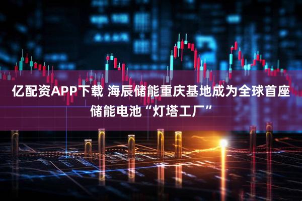 亿配资APP下载 海辰储能重庆基地成为全球首座储能电池“灯塔工厂”
