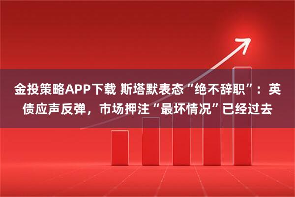 金投策略APP下载 斯塔默表态“绝不辞职”：英债应声反弹，市场押注“最坏情况”已经过去