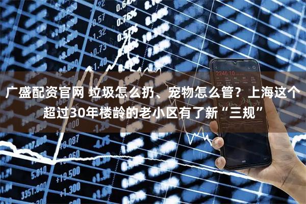 广盛配资官网 垃圾怎么扔、宠物怎么管？上海这个超过30年楼龄的老小区有了新“三规”