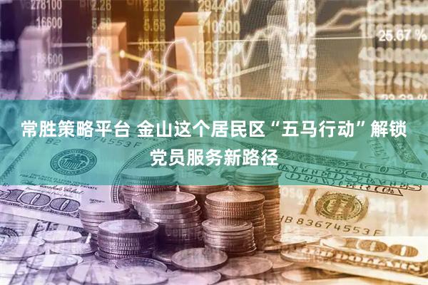 常胜策略平台 金山这个居民区“五马行动”解锁党员服务新路径